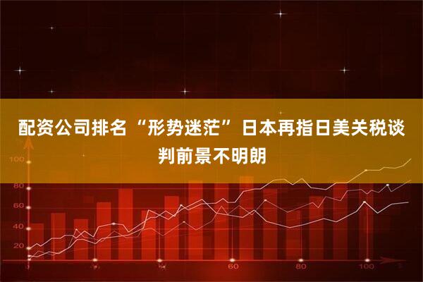 配資公司排名 “形勢迷?！?日本再指日美關稅談判前景不明朗