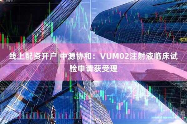 線上配資開戶 中源協(xié)和：VUM02注射液臨床試驗申請獲受理