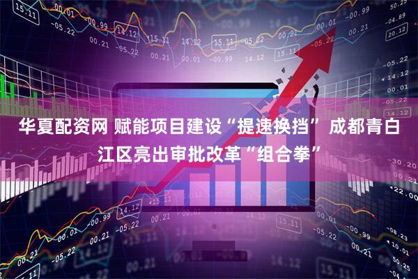 華夏配資網(wǎng) 賦能項目建設(shè)“提速換擋” 成都青白江區(qū)亮出審批改革“組合拳”