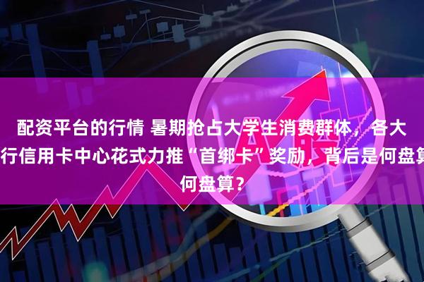 配資平臺的行情 暑期搶占大學(xué)生消費群體，各大銀行信用卡中心花式力推“首綁卡”獎勵，背后是何盤算？