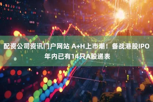 配資公司資訊門戶網(wǎng)站 A+H上市潮！備戰(zhàn)港股IPO 年內(nèi)已有14只A股遞表