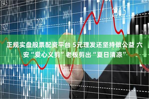 正規(guī)實盤股票配資平臺 5元理發(fā)還堅持做公益 六安“愛心義剪”老板剪出“夏日清涼”
