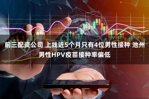 前三配資公司 上線近5個(gè)月只有4位男性接種 池州男性HPV疫苗接種率偏低