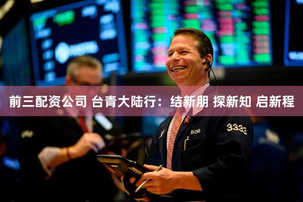 前三配資公司 臺青大陸行：結(jié)新朋 探新知 啟新程