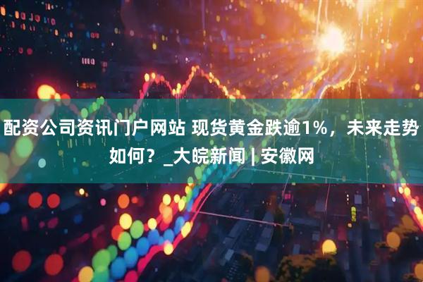 配資公司資訊門戶網(wǎng)站 現(xiàn)貨黃金跌逾1%，未來(lái)走勢(shì)如何？_大皖新聞 | 安徽網(wǎng)