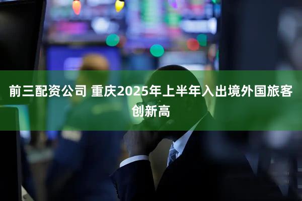 前三配資公司 重慶2025年上半年入出境外國(guó)旅客創(chuàng)新高