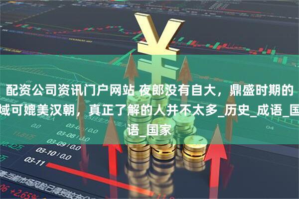 配資公司資訊門戶網(wǎng)站 夜郎沒(méi)有自大，鼎盛時(shí)期的疆域可媲美漢朝，真正了解的人并不太多_歷史_成語(yǔ)_國(guó)家