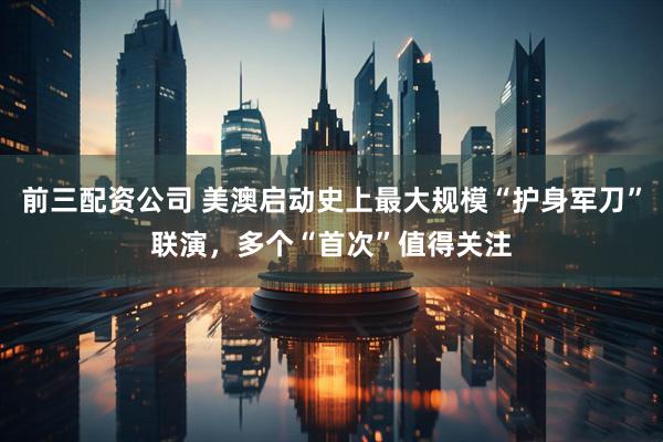 前三配資公司 美澳啟動史上最大規(guī)模“護(hù)身軍刀”聯(lián)演，多個“首次”值得關(guān)注
