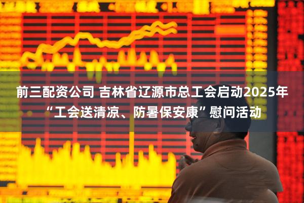 前三配資公司 吉林省遼源市總工會啟動2025年“工會送清涼、防暑保安康”慰問活動