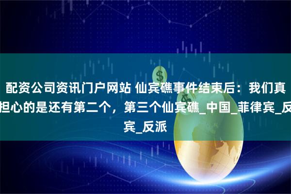 配資公司資訊門戶網(wǎng)站 仙賓礁事件結(jié)束后：我們真正擔(dān)心的是還有第二個，第三個仙賓礁_中國_菲律賓_反派