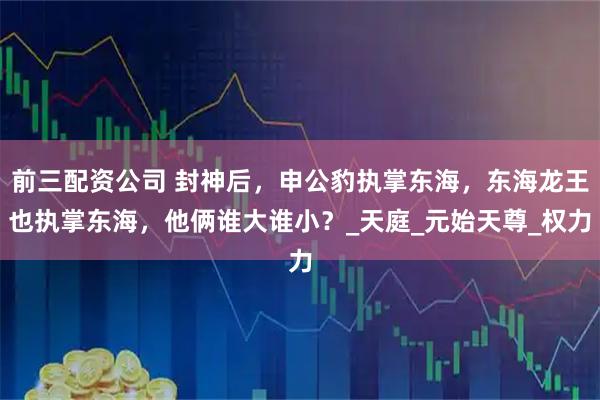 前三配資公司 封神后，申公豹執(zhí)掌東海，東海龍王也執(zhí)掌東海，他倆誰大誰?。縚天庭_元始天尊_權(quán)力