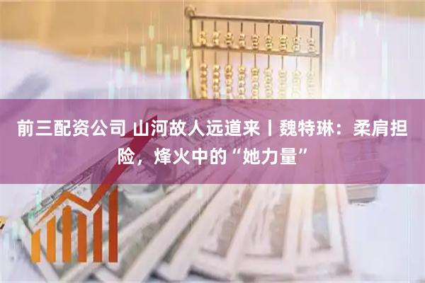 前三配資公司 山河故人遠道來丨魏特琳：柔肩擔(dān)險，烽火中的“她力量”