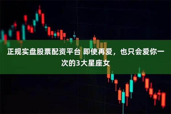 正規(guī)實(shí)盤股票配資平臺 即使再愛，也只會愛你一次的3大星座女