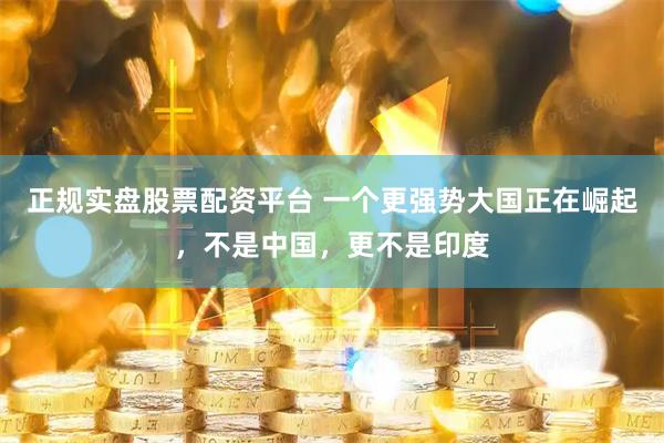 正規實盤股票配資平臺 一個更強勢大國正在崛起，不是中國，更不是印度