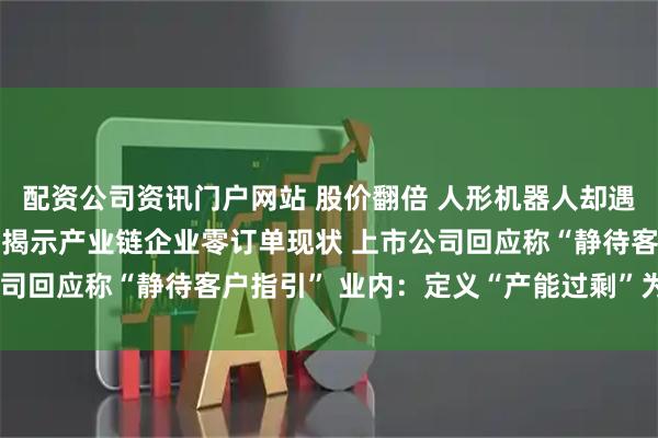 配資公司資訊門戶網站 股價翻倍 人形機器人卻遇“訂單荒”？ 高盛調研揭示產業鏈企業零訂單現狀 上市公司回應稱“靜待客戶指引” 業內：定義“產能過?！睘闀r尚早