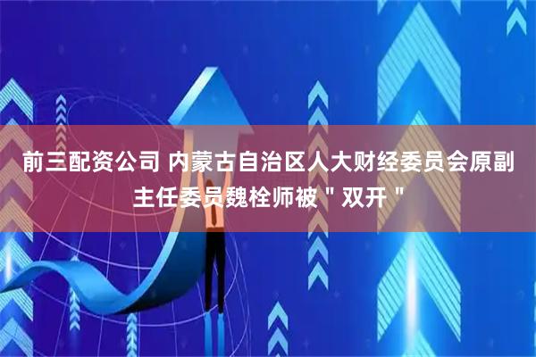 前三配資公司 內(nèi)蒙古自治區(qū)人大財(cái)經(jīng)委員會(huì)原副主任委員魏栓師被＂雙開(kāi)＂