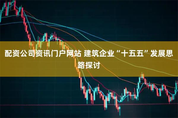 配資公司資訊門(mén)戶網(wǎng)站 建筑企業(yè)“十五五”發(fā)展思路探討
