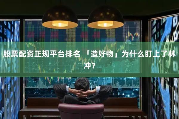 股票配資正規(guī)平臺排名 「造好物」為什么盯上了林沖？