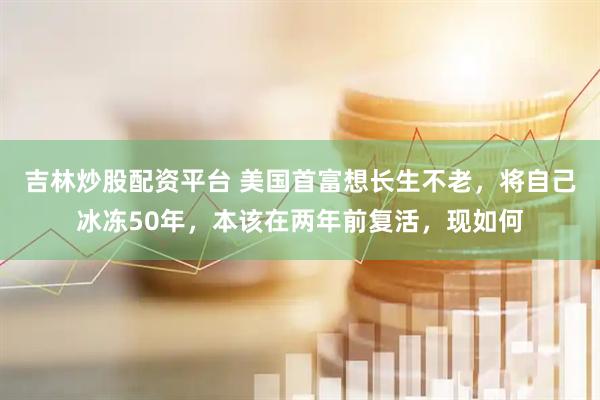 吉林炒股配資平臺 美國首富想長生不老，將自己冰凍50年，本該在兩年前復(fù)活，現(xiàn)如何