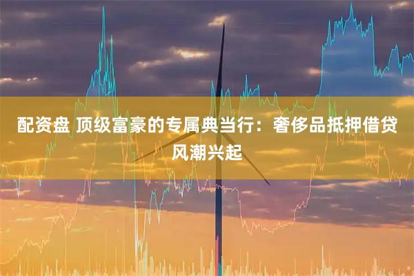 配資盤 頂級富豪的專屬典當(dāng)行：奢侈品抵押借貸風(fēng)潮興起