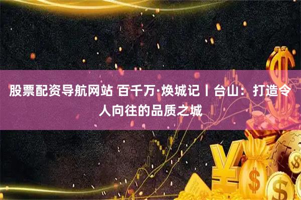 股票配資導航網站 百千萬·煥城記丨臺山：打造令人向往的品質之城