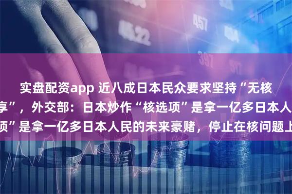 實盤配資app 近八成日本民眾要求堅持“無核三原則”、反對“核共享”，外交部：日本炒作“核選項”是拿一億多日本人民的未來豪賭，停止在核問題上玩火